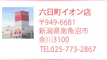六日町イオン店　〒949-6600 新潟県南魚沼市余川3100 TEL 025-773-2867