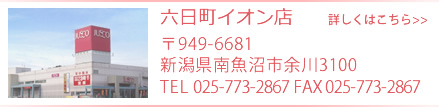 六日町イオン店　〒949-6600 新潟県南魚沼市余川3100 TEL 025-773-2867